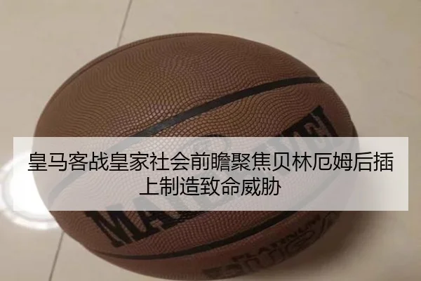 皇马客战皇家社会前瞻聚焦贝林厄姆后插上制造致命威胁