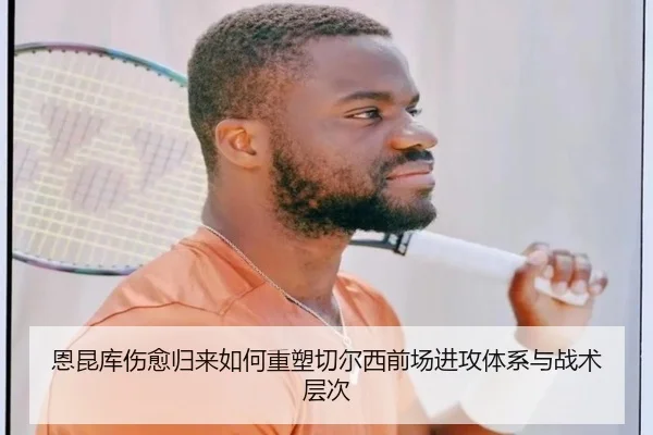 恩昆库伤愈归来如何重塑切尔西前场进攻体系与战术层次