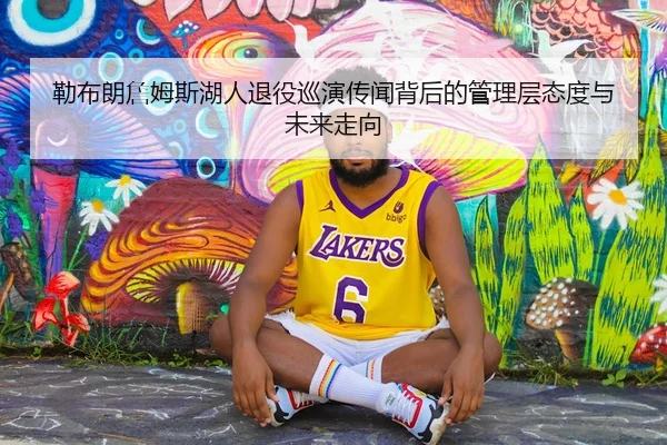勒布朗詹姆斯湖人退役巡演传闻背后的管理层态度与未来走向