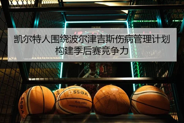凯尔特人围绕波尔津吉斯伤病管理计划构建季后赛竞争力（kaiyun）