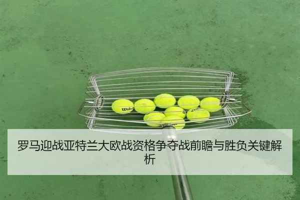 罗马迎战亚特兰大欧战资格争夺战前瞻与胜负关键解析（kaiyun）