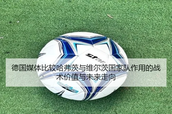 德国媒体比较哈弗茨与维尔茨国家队作用的战术价值与未来走向（kaiyun）