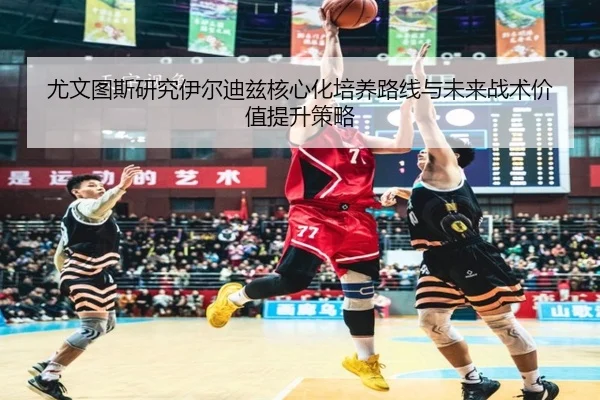 尤文图斯研究伊尔迪兹核心化培养路线与未来战术价值提升策略