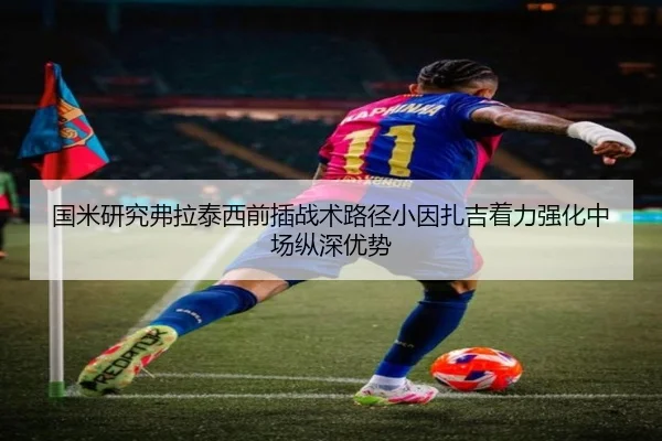 国米研究弗拉泰西前插战术路径小因扎吉着力强化中场纵深优势（kaiyun）