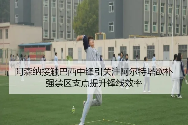 阿森纳接触巴西中锋引关注阿尔特塔欲补强禁区支点提升锋线效率（kaiyun）